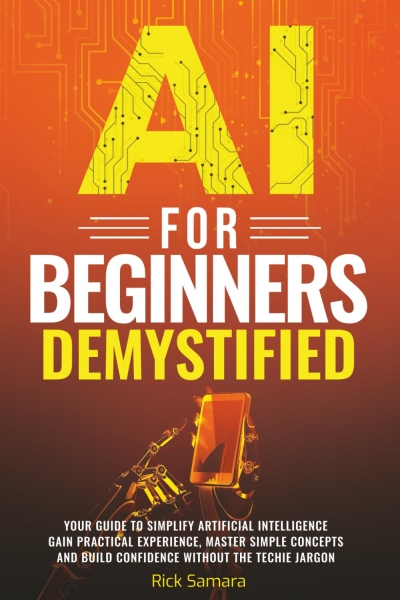AI for Beginners Demystified: Your Guide to Simplify Artificial Intelligence Gain Practical Experience, Master Simple Concepts and Build Confidence Without the Techie Jargon